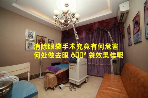 消除眼袋手术究竟有何危害何处做去眼 🐳 袋效果佳呢